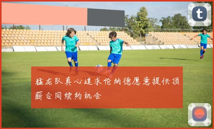 猛龙队真心追求伦纳德愿意提供顶薪合同续约机会