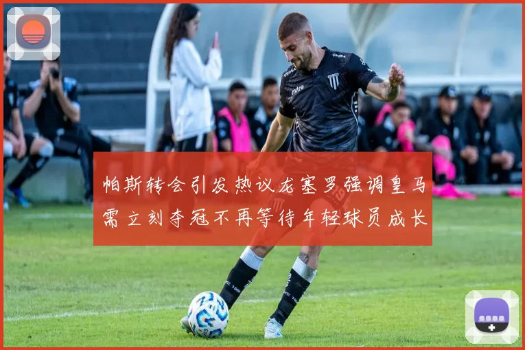 帕斯转会引发热议龙塞罗强调皇马需立刻夺冠不再等待年轻球员成长