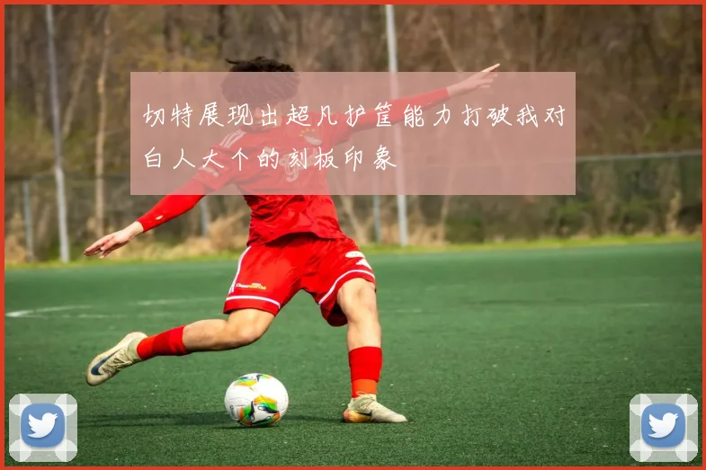 切特展现出超凡护筐能力打破我对白人大个的刻板印象