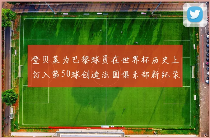 登贝莱为巴黎球员在世界杯历史上打入第50球创造法国俱乐部新纪录