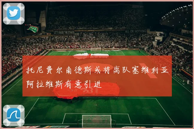 托尼费尔南德斯或将离队塞维利亚阿拉维斯有意引进