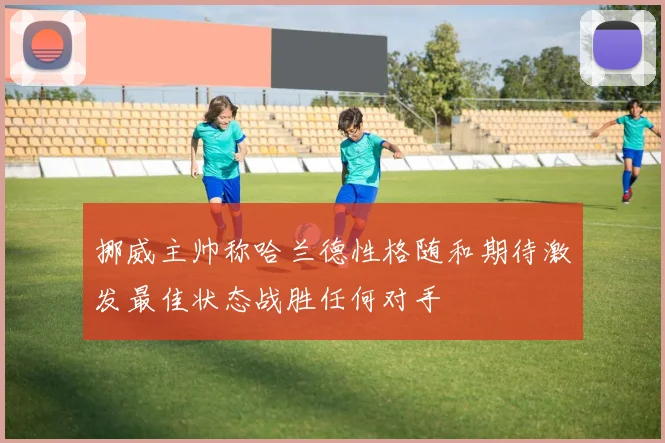 挪威主帅称哈兰德性格随和期待激发最佳状态战胜任何对手