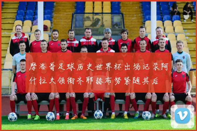 摩洛哥足球历史世界杯出场记录阿什拉夫领衔齐耶赫布努紧随其后
