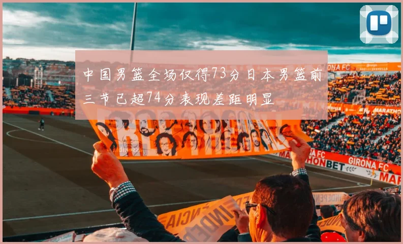 中国男篮全场仅得73分日本男篮前三节已超74分表现差距明显